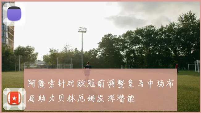 阿隆索针对欧冠前调整皇马中场布局助力贝林厄姆发挥潜能