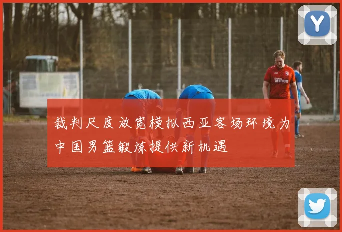 裁判尺度放宽模拟西亚客场环境为中国男篮锻炼提供新机遇