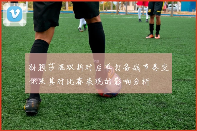 孙颖莎混双拆对后单打备战节奏变化及其对比赛表现的影响分析