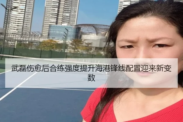 武磊伤愈后合练强度提升海港锋线配置迎来新变数