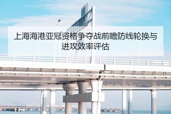 上海海港亚冠资格争夺战前瞻防线轮换与进攻效率评估
